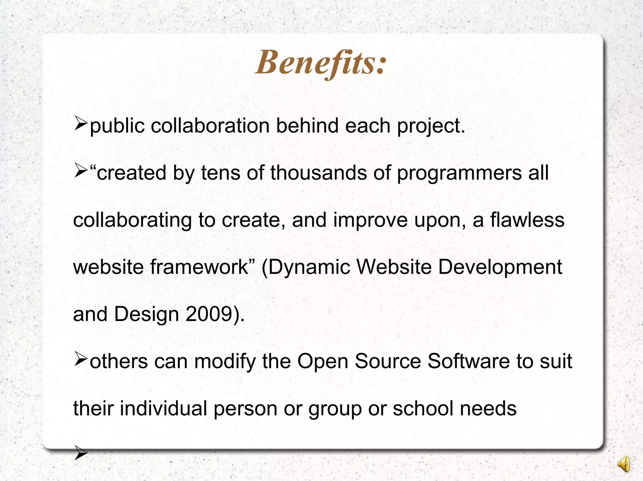 Benefits:
public collaboration behind each project.
“created by tens of thousands of programmers all
collaborating to create, and improve upon, a flawless
website framework” (Dynamic Website Development
and Design 2009).
others can modify the Open Source Software to suit
their individual person or group or school needs

 