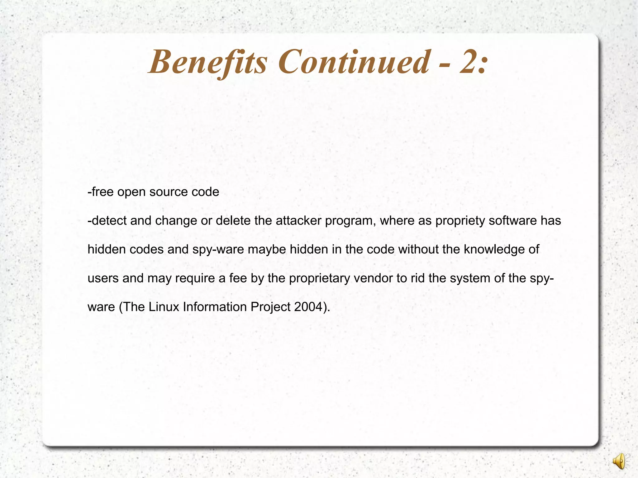 Benefits Continued - 2:
-free open source code
-detect and change or delete the attacker program, where as propriety software has
hidden codes and spy-ware maybe hidden in the code without the knowledge of
users and may require a fee by the proprietary vendor to rid the system of the spy-
ware (The Linux Information Project 2004).
 