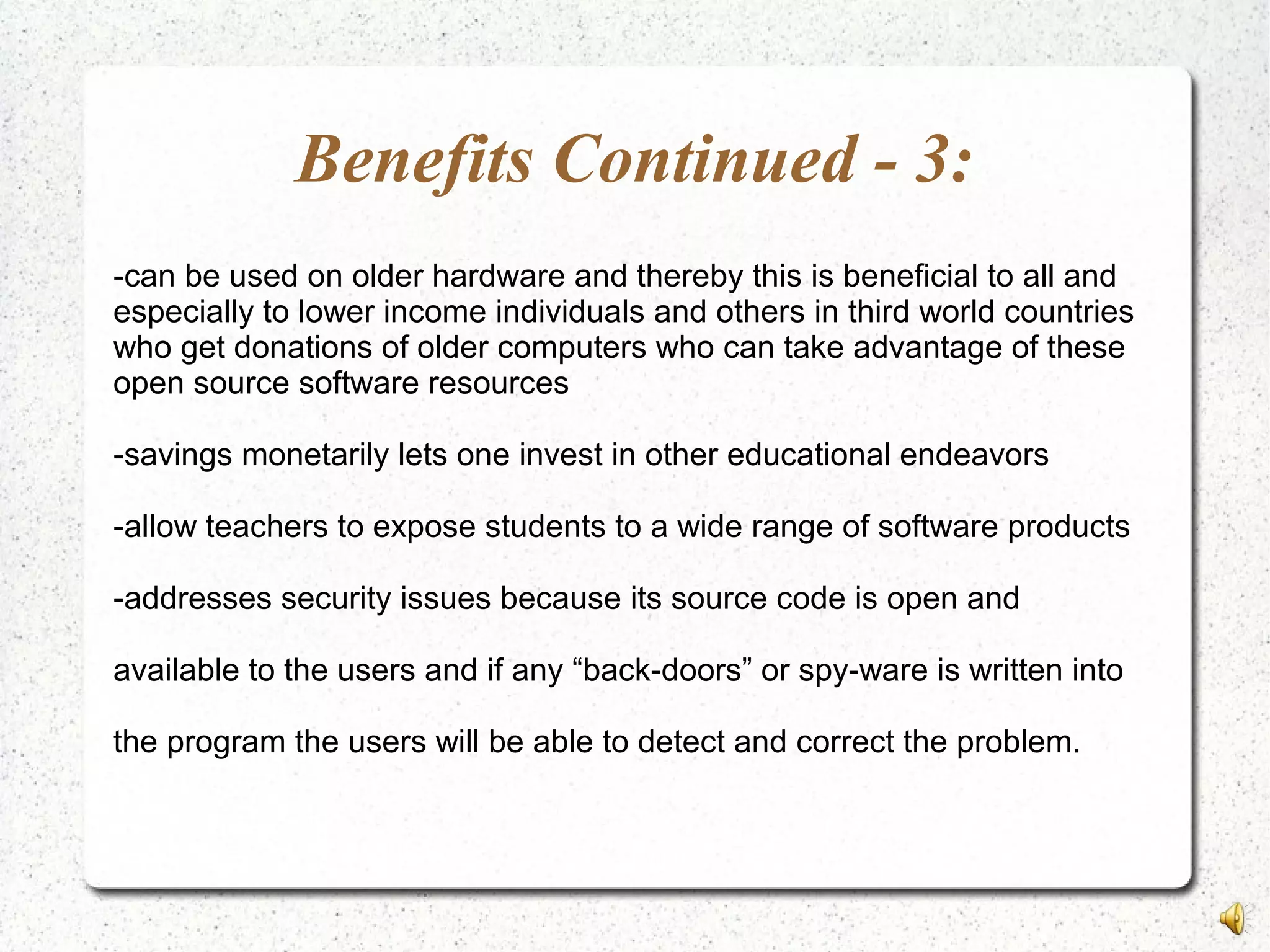 Benefits Continued - 3:
-can be used on older hardware and thereby this is beneficial to all and
especially to lower income individuals and others in third world countries
who get donations of older computers who can take advantage of these
open source software resources
-savings monetarily lets one invest in other educational endeavors
-allow teachers to expose students to a wide range of software products
-addresses security issues because its source code is open and
available to the users and if any “back-doors” or spy-ware is written into
the program the users will be able to detect and correct the problem.
 