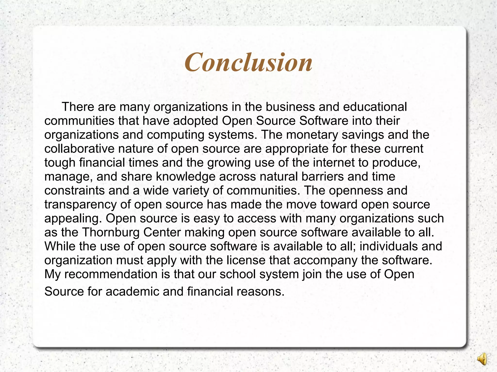 Conclusion
There are many organizations in the business and educational
communities that have adopted Open Source Software into their
organizations and computing systems. The monetary savings and the
collaborative nature of open source are appropriate for these current
tough financial times and the growing use of the internet to produce,
manage, and share knowledge across natural barriers and time
constraints and a wide variety of communities. The openness and
transparency of open source has made the move toward open source
appealing. Open source is easy to access with many organizations such
as the Thornburg Center making open source software available to all.
While the use of open source software is available to all; individuals and
organization must apply with the license that accompany the software.
My recommendation is that our school system join the use of Open
Source for academic and financial reasons.
 