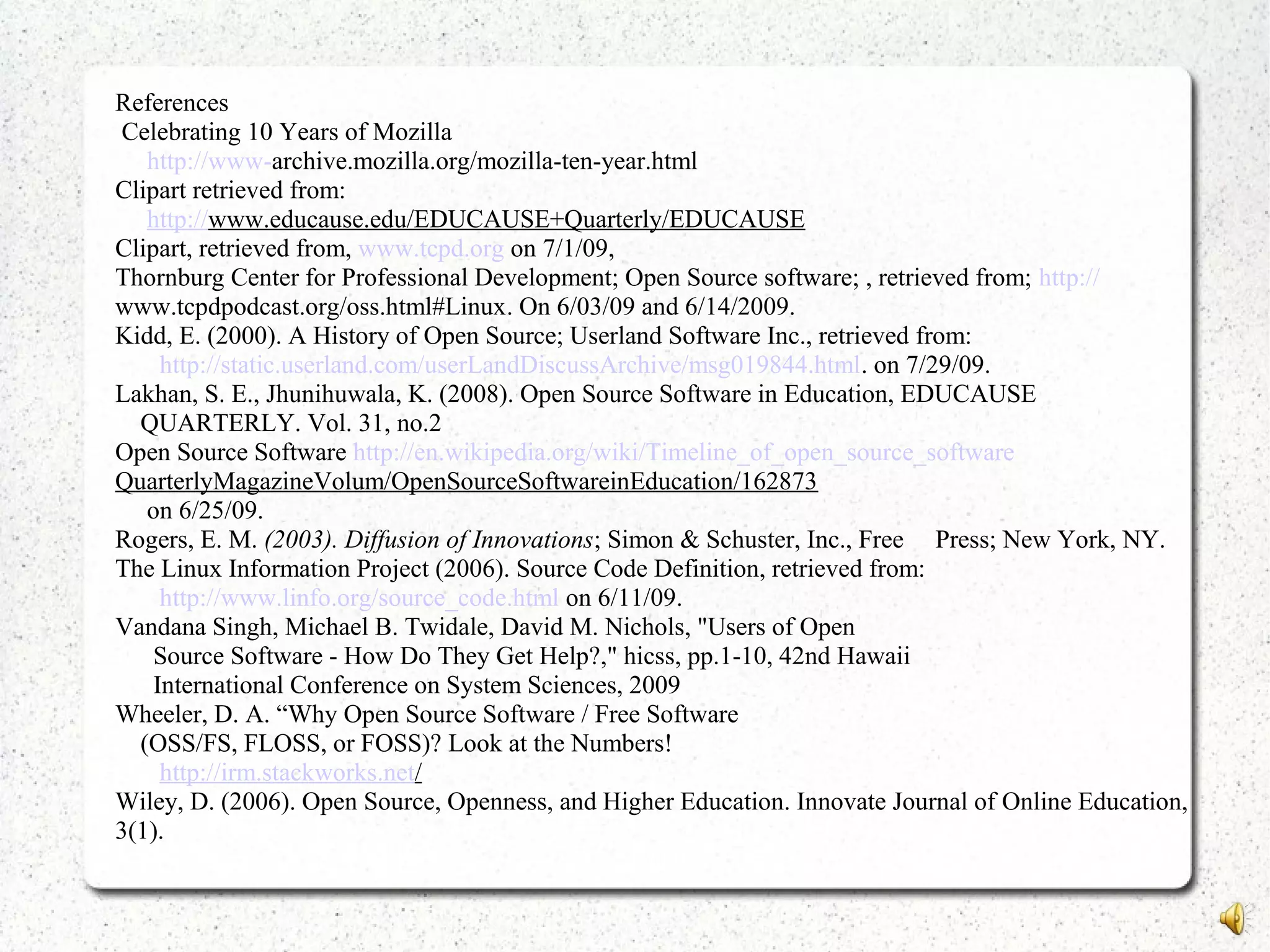 References
Celebrating 10 Years of Mozilla
http://www-archive.mozilla.org/mozilla-ten-year.html
Clipart retrieved from:
http://www.educause.edu/EDUCAUSE+Quarterly/EDUCAUSE
Clipart, retrieved from, www.tcpd.org on 7/1/09,
Thornburg Center for Professional Development; Open Source software; , retrieved from; http://
www.tcpdpodcast.org/oss.html#Linux. On 6/03/09 and 6/14/2009.
Kidd, E. (2000). A History of Open Source; Userland Software Inc., retrieved from:
http://static.userland.com/userLandDiscussArchive/msg019844.html. on 7/29/09.
Lakhan, S. E., Jhunihuwala, K. (2008). Open Source Software in Education, EDUCAUSE
QUARTERLY. Vol. 31, no.2
Open Source Software http://en.wikipedia.org/wiki/Timeline_of_open_source_software
QuarterlyMagazineVolum/OpenSourceSoftwareinEducation/162873
on 6/25/09.
Rogers, E. M. (2003). Diffusion of Innovations; Simon & Schuster, Inc., Free Press; New York, NY.
The Linux Information Project (2006). Source Code Definition, retrieved from:
http://www.linfo.org/source_code.html on 6/11/09.
Vandana Singh, Michael B. Twidale, David M. Nichols, "Users of Open
Source Software - How Do They Get Help?," hicss, pp.1-10, 42nd Hawaii
International Conference on System Sciences, 2009
Wheeler, D. A. “Why Open Source Software / Free Software
(OSS/FS, FLOSS, or FOSS)? Look at the Numbers!
http://irm.stackworks.net/
Wiley, D. (2006). Open Source, Openness, and Higher Education. Innovate Journal of Online Education,
3(1).
 