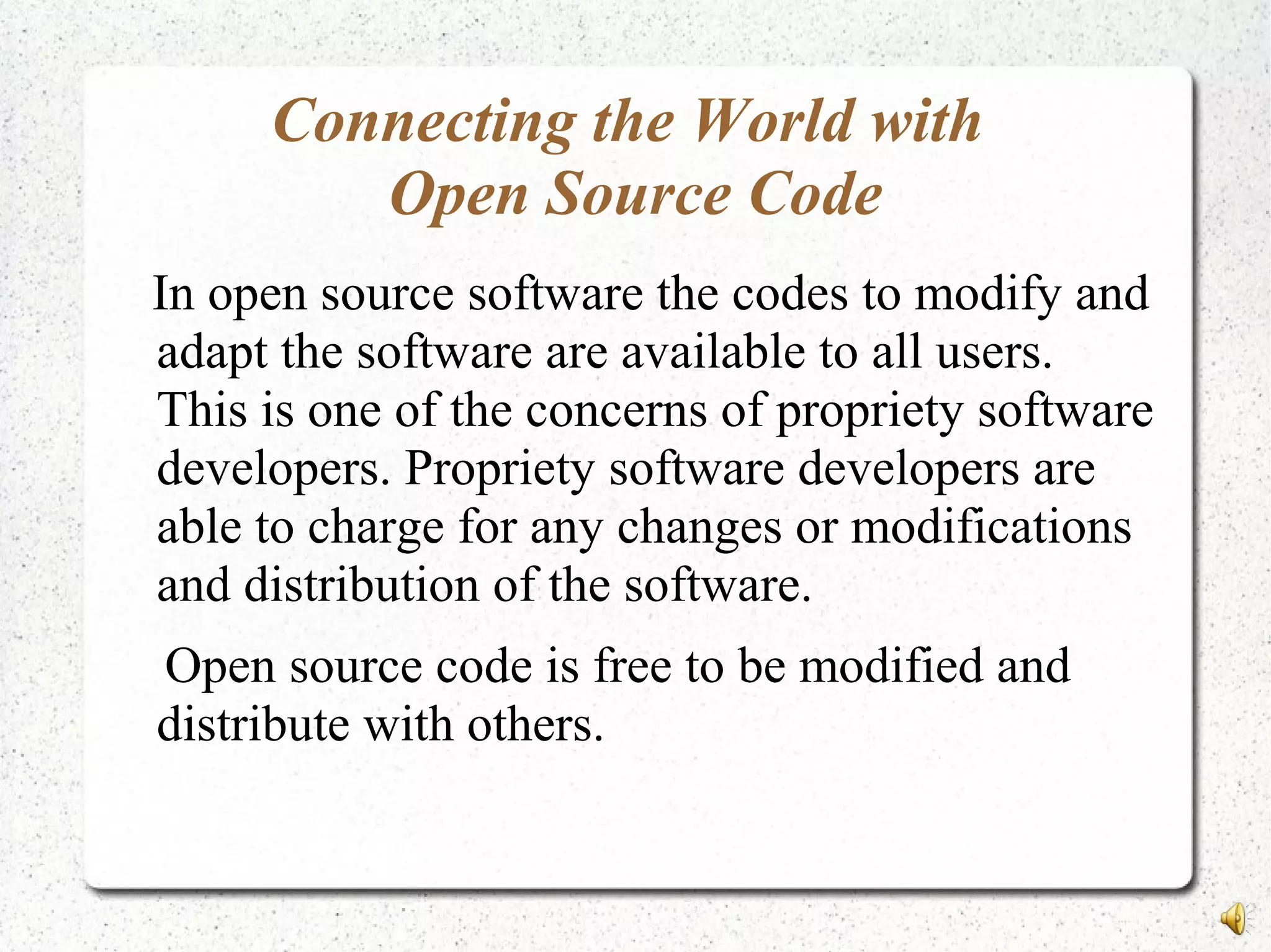 Connecting the World with
Open Source Code
In open source software the codes to modify and
adapt the software are available to all users.
This is one of the concerns of propriety software
developers. Propriety software developers are
able to charge for any changes or modifications
and distribution of the software.
Open source code is free to be modified and
distribute with others.
 
