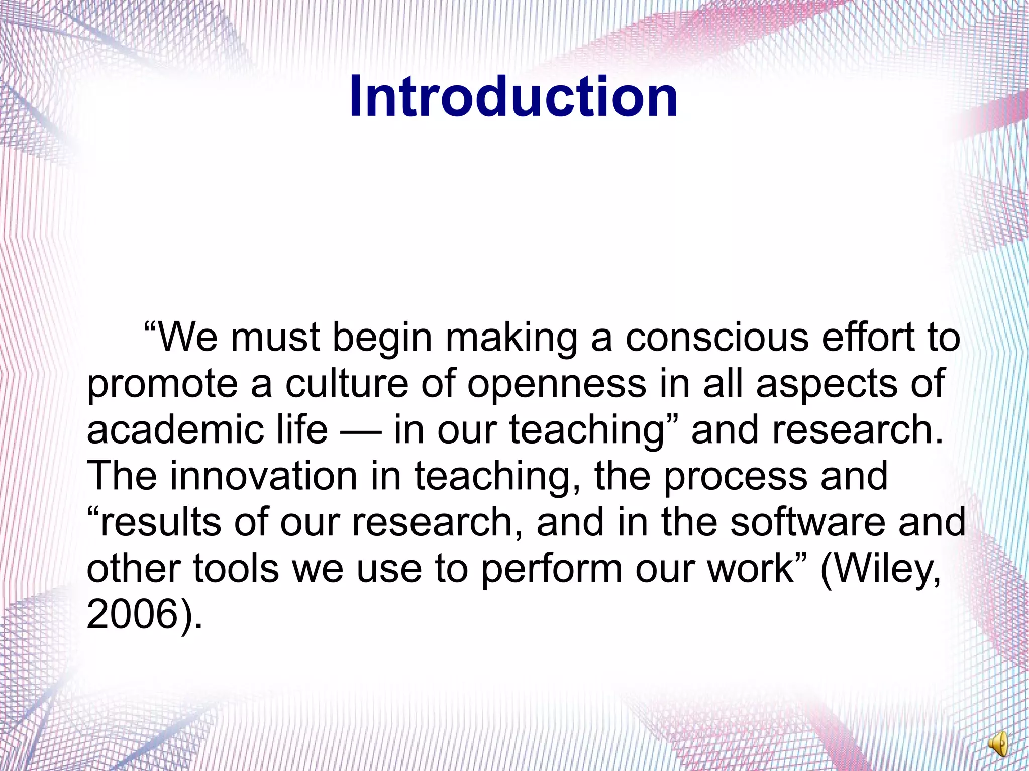 Introduction
“We must begin making a conscious effort to
promote a culture of openness in all aspects of
academic life — in our teaching” and research.
The innovation in teaching, the process and
“results of our research, and in the software and
other tools we use to perform our work” (Wiley,
2006).
 