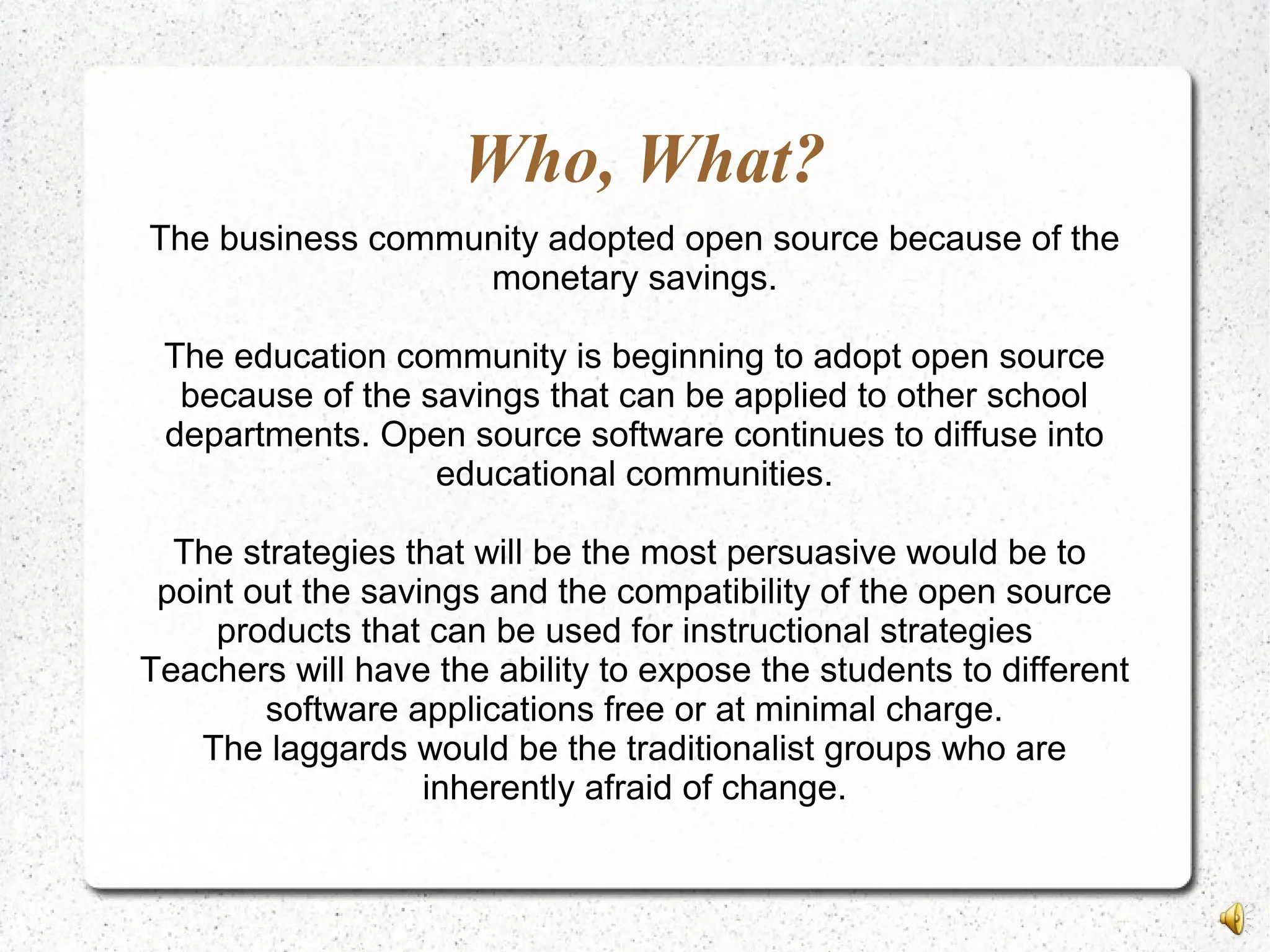 Who, What?
The business community adopted open source because of the
monetary savings.
The education community is beginning to adopt open source
because of the savings that can be applied to other school
departments. Open source software continues to diffuse into
educational communities.
The strategies that will be the most persuasive would be to
point out the savings and the compatibility of the open source
products that can be used for instructional strategies
Teachers will have the ability to expose the students to different
software applications free or at minimal charge.
The laggards would be the traditionalist groups who are
inherently afraid of change.
 