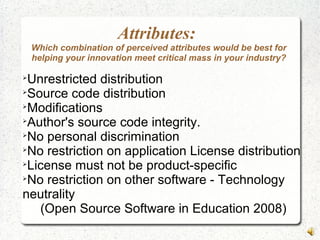 Attributes:
Which combination of perceived attributes would be best for
helping your innovation meet critical mass in your industry?

Unrestricted distribution

Source code distribution

Modifications

Author's source code integrity.

No personal discrimination

No restriction on application License distribution

License must not be product-specific

No restriction on other software - Technology
neutrality
(Open Source Software in Education 2008)
 