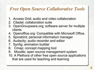 Free Open Source Collaborative Tools
1. Access Grid; audio and video collaboration
2. Citadel; collaboration suite
3. OpenGroupware.org; software server for multiple
clients
4. Openoffice.org: Compatible with Microsoft Office.
5. Spicebird; personal information manager
6. Audacity; audio recorder and editor
7. Synfig; animation builder
8. Cmap; concept mapping tool
9. Moodle; open source management system
10. A Plethora of other free open source applications
that are used for teaching and learning
 