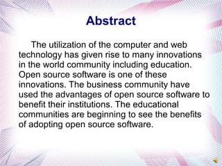 Abstract
The utilization of the computer and web
technology has given rise to many innovations
in the world community including education.
Open source software is one of these
innovations. The business community have
used the advantages of open source software to
benefit their institutions. The educational
communities are beginning to see the benefits
of adopting open source software.
 
