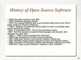 History of Open Source Software

1960's Bundled software with IBM

1970's Software became closed

1976 The original EMACS was a set of Editor MACroS for the TECO
editor written by Richard Stallman

1980’s Stallman founded the GNU project to write a complete open
source operating system.

1984 X originated at MIT. The X Org foundation leads.

1987 Perl, the dynamic programming language was created and
released by Larry Wall

1980's – 1990's early development continues

1990's late Acceptance of open source products

1991-1992 final version Linux kernel; creation GNU/Linux

1997 GNOME project leaders Miguel de lcaza and Federico Mena

1998 Liberation of Netscape; Mozilla web browser officially launched

1998 term “open source software” replaces “open software”.
 