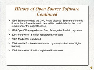 History of Open Source Software
Continued
 1998 Stallman created the GNU Public License- Software under this
license the software is free to be modified and distributed but must
remain under the original license.
 1999 OpenOffice.org released free of charge by Sun Microsystems
 2001 there were 18 million registered Linux users
 2002 MediaWiki introduced
 2004 Mozilla Foxfire released – used by many institutions of higher
learning
 2005 there were 29 million registered Linux users
 