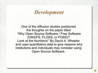 Development
One of the diffusion studies positioned
the thoughts on the paper titled
“Why Open Source Software / Free Software
(OSS/FS, FLOSS, or FOSS)?
Look at the Numbers!” By David A. Wheeler
and uses quantitative data to give reasons why
institutions and individuals may consider using
Open Source Software.
 