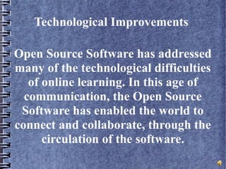 Technological Improvements
Open Source Software has addressed
many of the technological difficulties
of online learning. In this age of
communication, the Open Source
Software has enabled the world to
connect and collaborate, through the
circulation of the software.
 
