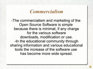 Commercialism
-The commercialism and marketing of the
Open Source Software is simple
because there is minimal, if any charge
for the various software
downloads, modification or use.
-In the educational community through
sharing information and various educational
tools the increase of the software use
has become more wide spread.
 