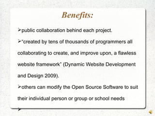 Benefits:
public collaboration behind each project.
“created by tens of thousands of programmers all
collaborating to create, and improve upon, a flawless
website framework” (Dynamic Website Development
and Design 2009).
others can modify the Open Source Software to suit
their individual person or group or school needs

 