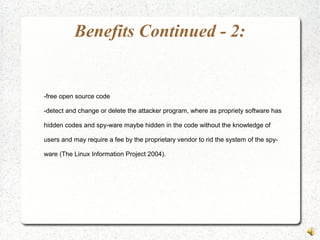 Benefits Continued - 2:
-free open source code
-detect and change or delete the attacker program, where as propriety software has
hidden codes and spy-ware maybe hidden in the code without the knowledge of
users and may require a fee by the proprietary vendor to rid the system of the spy-
ware (The Linux Information Project 2004).
 