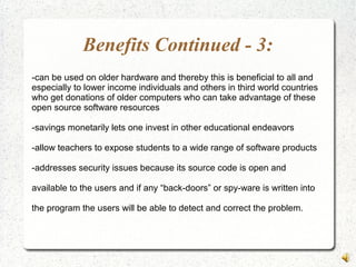 Benefits Continued - 3:
-can be used on older hardware and thereby this is beneficial to all and
especially to lower income individuals and others in third world countries
who get donations of older computers who can take advantage of these
open source software resources
-savings monetarily lets one invest in other educational endeavors
-allow teachers to expose students to a wide range of software products
-addresses security issues because its source code is open and
available to the users and if any “back-doors” or spy-ware is written into
the program the users will be able to detect and correct the problem.
 