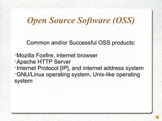 Open Source Software (OSS)
Common and/or Successful OSS products:

Mozilla Foxfire, internet browser

Apache HTTP Server

Internet Protocol [IP], and internet address system

GNU/Linux operating system, Unix-like operating
system
 