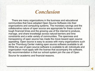Conclusion
There are many organizations in the business and educational
communities that have adopted Open Source Software into their
organizations and computing systems. The monetary savings and the
collaborative nature of open source are appropriate for these current
tough financial times and the growing use of the internet to produce,
manage, and share knowledge across natural barriers and time
constraints and a wide variety of communities. The openness and
transparency of open source has made the move toward open source
appealing. Open source is easy to access with many organizations such
as the Thornburg Center making open source software available to all.
While the use of open source software is available to all; individuals and
organization must apply with the license that accompany the software.
My recommendation is that our school system join the use of Open
Source for academic and financial reasons.
 