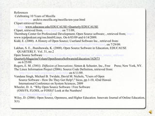 References
Celebrating 10 Years of Mozilla
http://www-archive.mozilla.org/mozilla-ten-year.html
Clipart retrieved from:
http://www.educause.edu/EDUCAUSE+Quarterly/EDUCAUSE
Clipart, retrieved from, www.tcpd.org on 7/1/09,
Thornburg Center for Professional Development; Open Source software; , retrieved from; http://
www.tcpdpodcast.org/oss.html#Linux. On 6/03/09 and 6/14/2009.
Kidd, E. (2000). A History of Open Source; Userland Software Inc., retrieved from:
http://static.userland.com/userLandDiscussArchive/msg019844.html. on 7/29/09.
Lakhan, S. E., Jhunihuwala, K. (2008). Open Source Software in Education, EDUCAUSE
QUARTERLY. Vol. 31, no.2
Open Source Software http://en.wikipedia.org/wiki/Timeline_of_open_source_software
QuarterlyMagazineVolum/OpenSourceSoftwareinEducation/162873
on 6/25/09.
Rogers, E. M. (2003). Diffusion of Innovations; Simon & Schuster, Inc., Free Press; New York, NY.
The Linux Information Project (2006). Source Code Definition, retrieved from:
http://www.linfo.org/source_code.html on 6/11/09.
Vandana Singh, Michael B. Twidale, David M. Nichols, "Users of Open
Source Software - How Do They Get Help?," hicss, pp.1-10, 42nd Hawaii
International Conference on System Sciences, 2009
Wheeler, D. A. “Why Open Source Software / Free Software
(OSS/FS, FLOSS, or FOSS)? Look at the Numbers!
http://irm.stackworks.net/
Wiley, D. (2006). Open Source, Openness, and Higher Education. Innovate Journal of Online Education,
3(1).
 