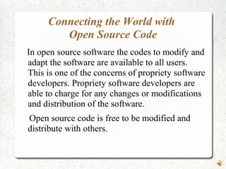 Connecting the World with
Open Source Code
In open source software the codes to modify and
adapt the software are available to all users.
This is one of the concerns of propriety software
developers. Propriety software developers are
able to charge for any changes or modifications
and distribution of the software.
Open source code is free to be modified and
distribute with others.
 