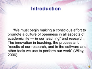 Introduction
“We must begin making a conscious effort to
promote a culture of openness in all aspects of
academic life — in our teaching” and research.
The innovation in teaching, the process and
“results of our research, and in the software and
other tools we use to perform our work” (Wiley,
2006).
 