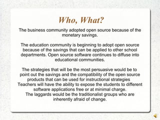 Who, What?
The business community adopted open source because of the
monetary savings.
The education community is beginning to adopt open source
because of the savings that can be applied to other school
departments. Open source software continues to diffuse into
educational communities.
The strategies that will be the most persuasive would be to
point out the savings and the compatibility of the open source
products that can be used for instructional strategies
Teachers will have the ability to expose the students to different
software applications free or at minimal charge.
The laggards would be the traditionalist groups who are
inherently afraid of change.
 