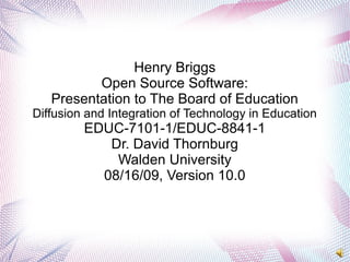 Henry Briggs
Open Source Software:
Presentation to The Board of Education
Diffusion and Integration of Technology in Education
EDUC-7101-1/EDUC-8841-1
Dr. David Thornburg
Walden University
08/16/09, Version 10.0
 