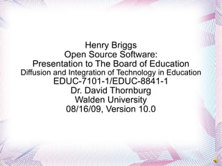 Henry Briggs Open Source Software: Presentation to The Board of Education Diffusion and Integration of Technology in Education EDUC-7101-1/EDUC-8841-1 Dr. David Thornburg Walden University 08/16/09, Version 10.0 