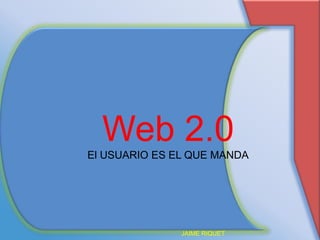 Web 2.0 El USUARIO ES EL QUE MANDA JAIME RIQUET 
