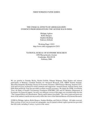 NBER WORKING PAPER SERIES




                    THE UNEQUAL EFFECTS OF LIBERALIZATION:
               EVIDENCE FROM DISMANTLING THE LICENSE RAJ IN INDIA

                                            Philippe Aghion
                                             Robin Burgess
                                            Stephen Redding
                                            Fabrizio Zilibotti

                                          Working Paper 12031
                                  http://www.nber.org/papers/w12031


                       NATIONAL BUREAU OF ECONOMIC RESEARCH
                                1050 Massachusetts Avenue
                                  Cambridge, MA 02138
                                      February 2006




We are grateful to Timothy Besley, Rachel Griffith, Elhanan Helpman, Ethan Kaplan and seminar
participants at Berkeley, Canadian Institute for Advanced Research, LSE, NBER Summer Institute,
Macarthur Inequality Workshop, Society for Economic Dynamics 2004 Florence Meeting, Stanford, UCL,
Yale and University of Zurich for useful comments and suggestions. Arunish Chawla, Ashwini Natraj, Juan
Pablo Rud and Kwok Tong Soo provided excellent research assistance. We thank the CEPR, Leverhulme
Trust, the Bank of Sweden Tercentenary Foundation STICERD, LSE and UC Berkeley Department of
Economics for financial support. An early very different version of this paper was circulated under the title
“The Unequal Effects of Liberalization: Theory and Evidence from India.” The views expressed herein are
those of the author(s) and do not necessarily reflect the views of the National Bureau of Economic Research.

©2006 by Philippe Aghion, Robin Burgess, Stephen Redding, and Fabrizio Zilibotti. All rights reserved.
Short sections of text, not to exceed two paragraphs, may be quoted without explicit permission provided
that full credit, including © notice, is given to the source.
 