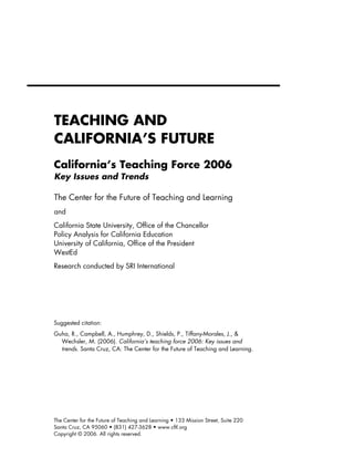 TEACHING AND
CALIFORNIA’S FUTURE
California’s Teaching Force 2006
Key Issues and Trends

The Center for the Future of Teaching and Learning
and
California State University, Office of the Chancellor
Policy Analysis for California Education
University of California, Office of the President
WestEd
Research conducted by SRI International




Suggested citation:
Guha, R., Campbell, A., Humphrey, D., Shields, P., Tiffany-Morales, J., &
  Wechsler, M. (2006). California’s teaching force 2006: Key issues and
  trends. Santa Cruz, CA: The Center for the Future of Teaching and Learning.




The Center for the Future of Teaching and Learning • 133 Mission Street, Suite 220
Santa Cruz, CA 95060 • (831) 427-3628 • www.cftl.org
Copyright © 2006. All rights reserved.
 