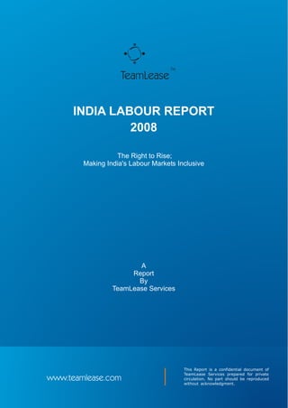 TM

                    TeamLease


      INDIA LABOUR REPORT
               2008

                  The Right to Rise;
        Making India's Labour Markets Inclusive




                        A
                      Report
                        By
                 TeamLease Services




                                         This Report is a confidential document of
                                         TeamLease Services prepared for private
www.teamlease.com                        circulation. No part should be reproduced
                                         without acknowledgment.
 