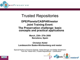 Trusted Repositories DPE/Planets/CASPAR/nestor  Joint Training Event: The Preservation challenge: basic concepts and practical applications March, 23th- 27th 2008 Barcelona, Spain Christian Keitel Landesarchiv Baden-Württemberg and nestor Special thanks to Susanne Dobratz, Astrid Schoger and Stefan Strathmann from the  nestor-WG „Trusted Repositories – Certification“ 