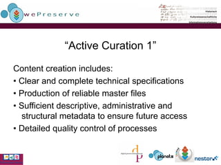 “ Active Curation 1” Content creation includes: •  Clear and complete technical specifications •  Production of reliable master files •  Sufficient descriptive, administrative and structural metadata to ensure future access •  Detailed quality control of processes 
