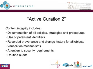 “ Active Curation 2” Content integrity includes: •  Documentation of all policies, strategies and procedures •  Use of persistent identifiers •  Recorded provenance and change history for all objects •  Verification mechanisms •  Attention to security requirements •  Routine audits 