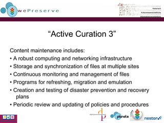 “ Active Curation 3” Content maintenance includes: •  A robust computing and networking infrastructure •  Storage and synchronization of files at multiple sites •  Continuous monitoring and management of files •  Programs for refreshing, migration and emulation •  Creation and testing of disaster prevention and recovery plans •  Periodic review and updating of policies and procedures 