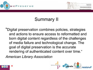 Summary II " Digital preservation combines policies, strategies and actions to ensure access to reformatted and born digital content regardless of the challenges of media failure and technological change. The goal of digital preservation is the accurate rendering of authenticated content over time.“ American Library Association   * 