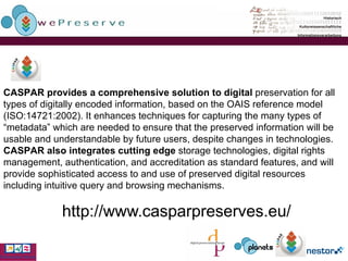 http://www.casparpreserves.eu/   CASPAR provides a comprehensive solution to digital  preservation for all types of digitally encoded information, based on the OAIS reference model (ISO:14721:2002). It enhances techniques for capturing the many types of “metadata” which are needed to ensure that the preserved information will be usable and understandable by future users, despite changes in technologies.  CASPAR also integrates cutting edge  storage technologies, digital rights management, authentication, and accreditation as standard features, and will provide sophisticated access to and use of preserved digital resources including intuitive query and browsing mechanisms. 