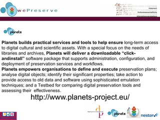 http://www.planets-project.eu/    Planets builds practical services and tools to help ensure  long-term access to digital cultural and scientific assets. With a special focus on the needs of libraries and archives,  Planets will deliver a downloadable “click-andinstall”  software package that supports administration, configuration, and deployment of preservation services  and workflows. Planets empowers organisations to define and execute  preservation plans; analyse digital objects; identify their significant properties; take action to provide access to old data and software using sophisticated emulation techniques; and a Testbed for comparing digital preservation tools and assessing their  effectiveness. 
