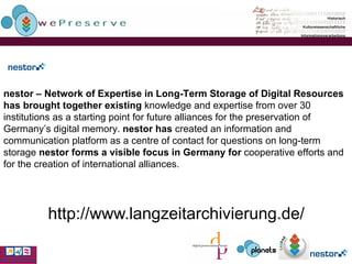 http://www.langzeitarchivierung.de/    nestor – Network of Expertise in Long-Term Storage of Digital Resources has brought together existing  knowledge and expertise from over 30 institutions as a starting point for future alliances for the preservation of Germany’s digital memory.  nestor has  created an information and communication platform as a centre of contact for questions on long-term storage  nestor forms a visible focus in Germany for  cooperative efforts and for the creation of international  alliances. 