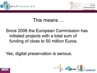 This means … Since 2006 the European Commission has initiated projects with a total sum of funding of close to 50 million Euros. Yes, digital preservation is serious. 