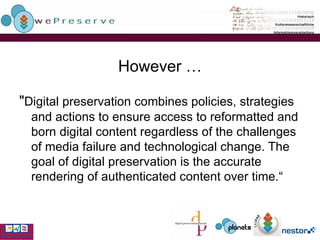 However … " Digital preservation combines policies, strategies and actions to ensure access to reformatted and born digital content regardless of the challenges of media failure and technological change. The goal of digital preservation is the accurate rendering of authenticated content over time.“ 