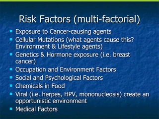 Risk Factors (multi-factorial) Exposure to Cancer-causing agents Cellular Mutations (what agents cause this? Environment & Lifestyle agents) Genetics & Hormone exposure (i.e. breast cancer) Occupation and Environment Factors Social and Psychological Factors Chemicals in Food Viral (i.e. herpes, HPV, mononucleosis) create an opportunistic environment Medical Factors 