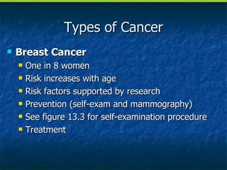 Types of Cancer Breast Cancer One in 8 women Risk increases with age Risk factors supported by research Prevention (self-exam and mammography) See figure 13.3 for self-examination procedure Treatment 
