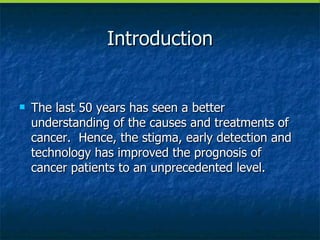 Introduction The last 50 years has seen a better understanding of the causes and treatments of cancer.  Hence, the stigma, early detection and technology has improved the prognosis of cancer patients to an unprecedented level. 