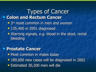 Types of Cancer Colon and Rectum Cancer 3 rd  most common in men and women 135,400 in 2001 diagnosed Warning signals, e.g. blood in the stool, rectal bleeding Prostate Cancer Most common in males today 189,000 new cases will be diagnosed in 2002 Estimated 30,200 men will die 