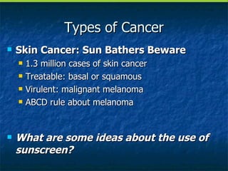 Types of Cancer Skin Cancer: Sun Bathers Beware 1.3 million cases of skin cancer Treatable: basal or squamous Virulent: malignant melanoma ABCD rule about melanoma What are some ideas about the use of sunscreen? 