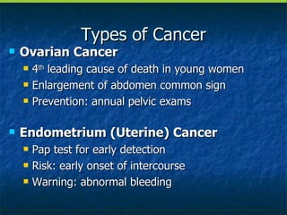 Types of Cancer Ovarian Cancer 4 th  leading cause of death in young women Enlargement of abdomen common sign Prevention: annual pelvic exams Endometrium (Uterine) Cancer Pap test for early detection Risk: early onset of intercourse Warning: abnormal bleeding 