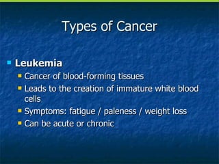 Types of Cancer Leukemia Cancer of blood-forming tissues Leads to the creation of immature white blood cells Symptoms: fatigue / paleness / weight loss Can be acute or chronic 