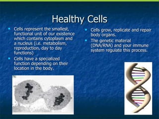 Healthy Cells Cells represent the smallest, functional unit of our existence which contains cytoplasm and a nucleus (i.e. metabolism, reproduction, day to day functions) Cells have a specialized function depending on their location in the body. Cells grow, replicate and repair body organs. The genetic material (DNA/RNA) and your immune system regulate this process. 