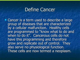 Define Cancer Cancer is a term used to describe a large group of diseases that are characterized by a cellular malfunction.  Healthy cells are programmed to “know what to do and when to do it”.  Cancerous cells do not have this programming and therefore grow and replicate out of control.  They also serve no physiological function.  These cells are now termed a neoplasm. 
